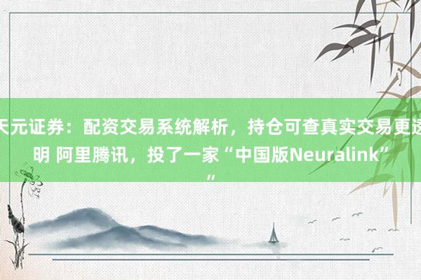 天元证券：配资交易系统解析，持仓可查真实交易更透明 阿里腾讯，投了一家“中国版Neuralink”