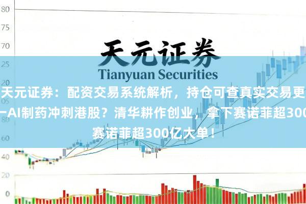 天元证券：配资交易系统解析，持仓可查真实交易更透明 又一AI制药冲刺港股？清华耕作创业，拿下赛诺菲超300亿大单！
