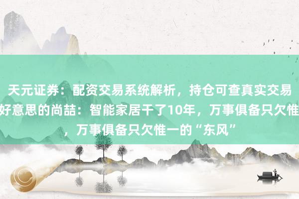 天元证券：配资交易系统解析，持仓可查真实交易更透明 对话好意思的尚喆：智能家居干了10年，万事俱备只欠惟一的“东风”