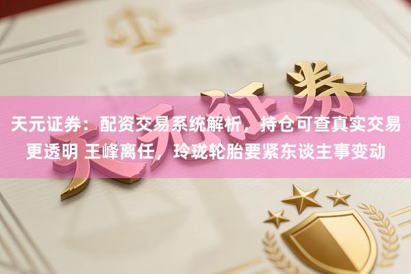 天元证券：配资交易系统解析，持仓可查真实交易更透明 王峰离任，玲珑轮胎要紧东谈主事变动
