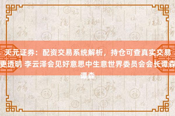 天元证券：配资交易系统解析，持仓可查真实交易更透明 李云泽会见好意思中生意世界委员会会长谭森