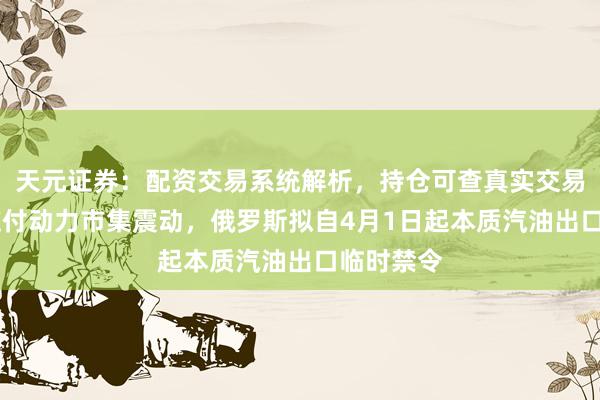天元证券：配资交易系统解析，持仓可查真实交易更透明 应付动力市集震动，俄罗斯拟自4月1日起本质汽油出口临时禁令