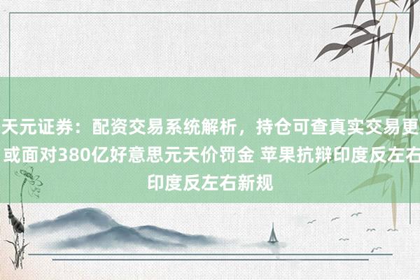 天元证券：配资交易系统解析，持仓可查真实交易更透明 或面对380亿好意思元天价罚金 苹果抗辩印度反左右新规