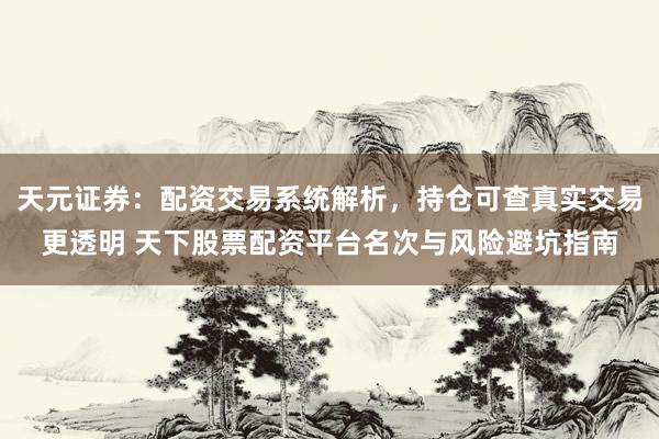 天元证券：配资交易系统解析，持仓可查真实交易更透明 天下股票配资平台名次与风险避坑指南