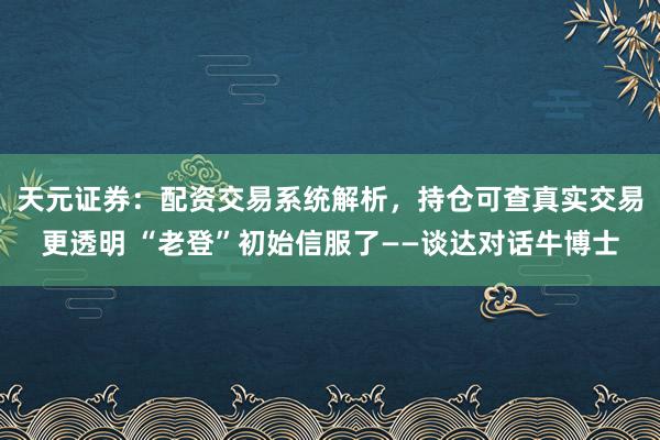 天元证券：配资交易系统解析，持仓可查真实交易更透明 “老登”初始信服了——谈达对话牛博士