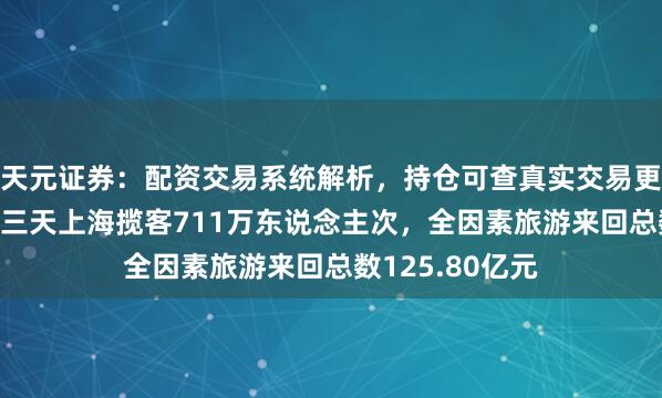 天元证券：配资交易系统解析，持仓可查真实交易更透明 端午假期三天上海揽客711万东说念主次，全因素旅游来回总数125.80亿元