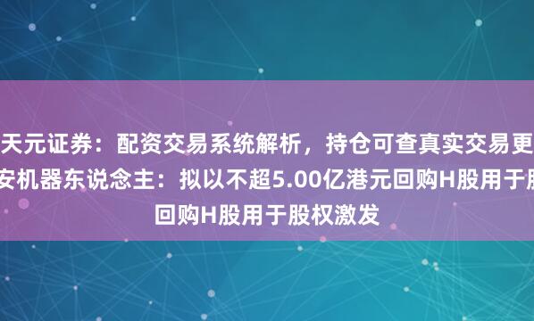 天元证券：配资交易系统解析，持仓可查真实交易更透明 卧安机器东说念主：拟以不超5.00亿港元回购H股用于股权激发