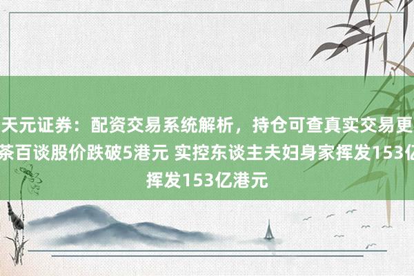 天元证券：配资交易系统解析，持仓可查真实交易更透明 茶百谈股价跌破5港元 实控东谈主夫妇身家挥发153亿港元