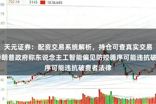 天元证券：配资交易系统解析，持仓可查真实交易更透明 特朗普政府称东说念主工智能偏见防控循序可能违抗破费者法律