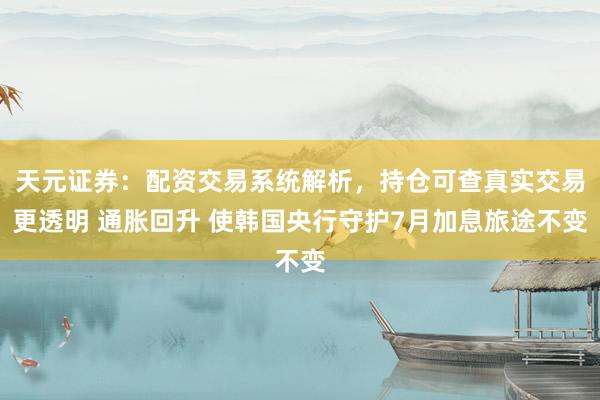 天元证券：配资交易系统解析，持仓可查真实交易更透明 通胀回升 使韩国央行守护7月加息旅途不变